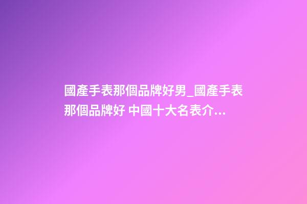 國產手表那個品牌好男_國產手表那個品牌好 中國十大名表介紹-第1張-商標起名-玄機派
